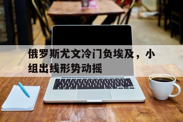 关于俄罗斯尤文冷门负埃及，小组出线形势动摇的信息