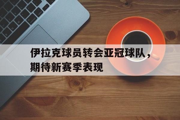 关于伊拉克球员转会亚冠球队，期待新赛季表现的信息