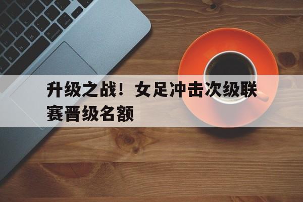 关于升级之战！女足冲击次级联赛晋级名额的信息