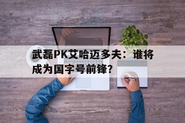 武磊PK艾哈迈多夫：谁将成为国字号前锋？的简单介绍