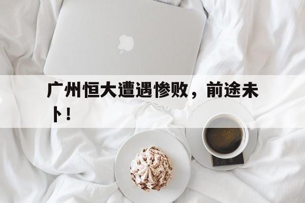 广州恒大遭遇惨败，前途未卜！的简单介绍