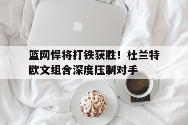 篮网悍将打铁获胜！杜兰特欧文组合深度压制对手