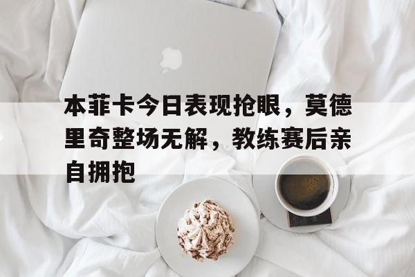 本菲卡今日表现抢眼，莫德里奇整场无解，教练赛后亲自拥抱